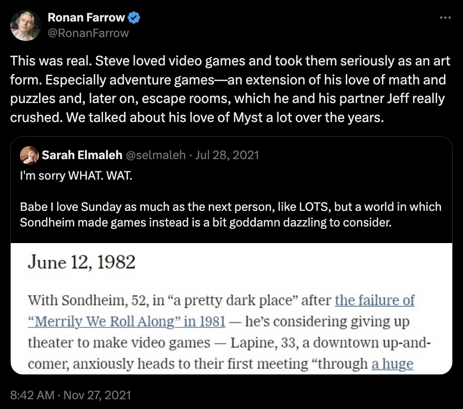 Ronan Farrow on Twitter writes, "This was real. Steve loved video games and took them seriously as an art form. Especially adventure games—an extension of his love of math and puzzles and, later on, escape rooms, which he and his partner Jeff really crushed. We talked about his love of Myst a lot over the years." He is quoting Sarah Elmaleh, who writes, "I'm sorry WHAT. WAT.

Babe I love Sunday as much as the next person, like LOTS, but a world in which Sondheim made games instead is a bit goddamn dazzling to consider." She is responding to a quoted text that reads, "June 12, 1982. With Sondheim, 52, in "a pretty dark place" after the failure of "Merrily We Roll Along" in 1981 — he's considering giving up theater to make video games — Lapine, 33, a downtown up-and-comer, anxiously heads to their first meeting "through a huge [Text is cut off]"