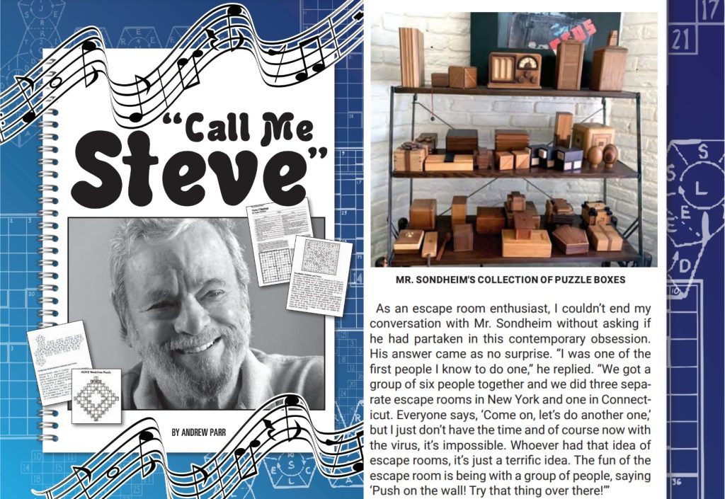 An excerpt from an article called "Call me Steve". It reads "As an escape room enthusiast, I couldn't end my conversation with Mr. Sondheim without asking if he had partaken in this contemporary obsession. His answer came as no surprise. "I was one of the first people I know to do one," he replied. "We got a group of six people together and we did three separate escape rooms in New York and one in Connecticut. Everyone says, 'Come on, let's do another one,' but I just don't have the time and of course now with the virus, it's impossible. Whoever had that idea of escape rooms, it's just a terrific idea. The fun of the escape room is being with a group of people, saying 'Push on the wall! Try that thing over there!'"